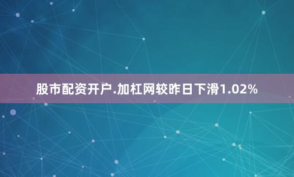 股市配资开户.加杠网较昨日下滑1.02%