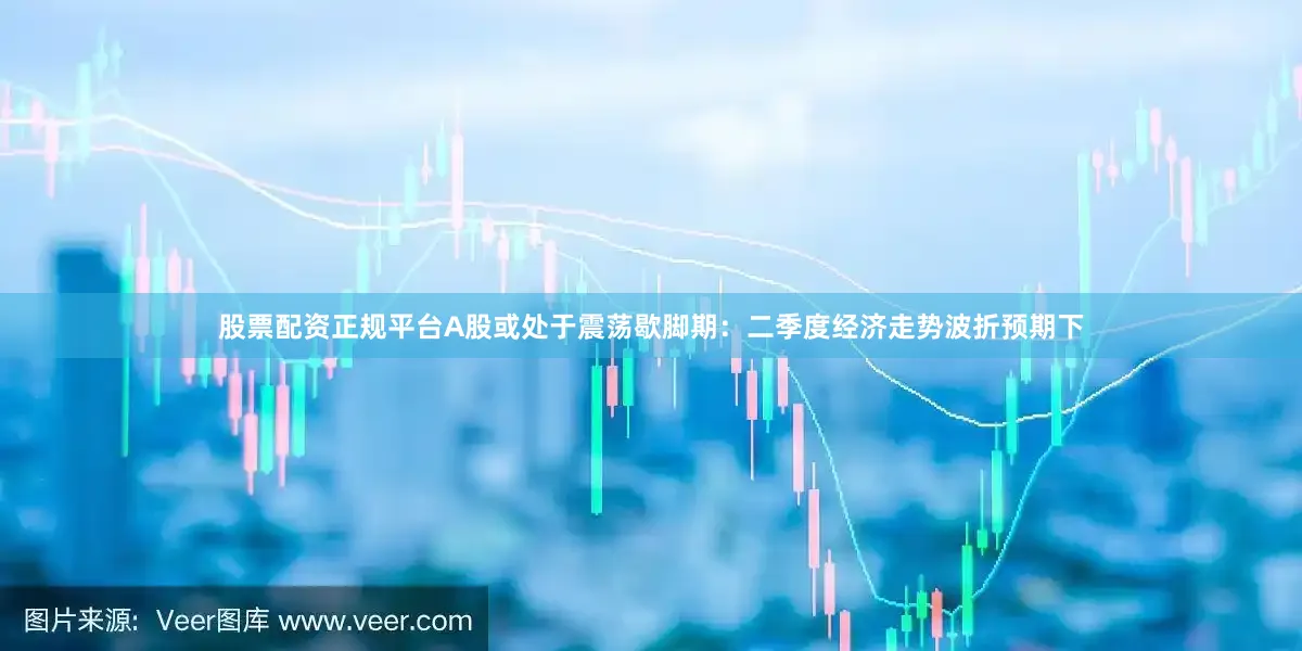 股票配资正规平台A股或处于震荡歇脚期：二季度经济走势波折预期下