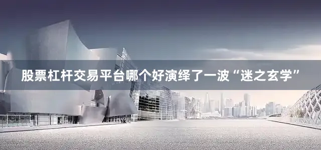 股票杠杆交易平台哪个好演绎了一波“迷之玄学”