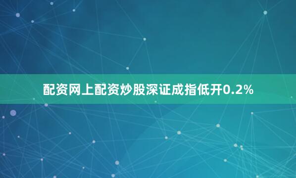 配资网上配资炒股深证成指低开0.2%
