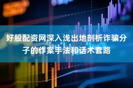 好股配资网深入浅出地剖析诈骗分子的作案手法和话术套路