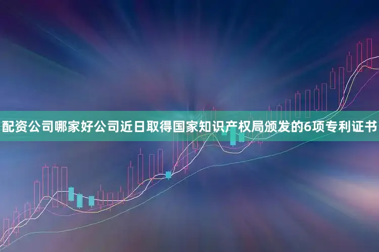 配资公司哪家好公司近日取得国家知识产权局颁发的6项专利证书
