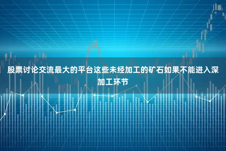 股票讨论交流最大的平台这些未经加工的矿石如果不能进入深加工环节